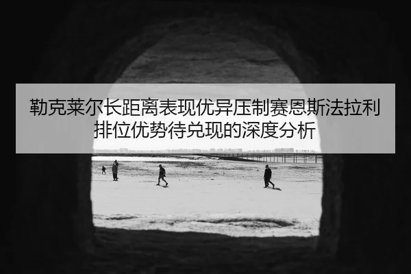 勒克莱尔长距离表现优异压制赛恩斯法拉利排位优势待兑现的深度分析
