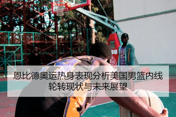 恩比德奥运热身表现分析美国男篮内线轮转现状与未来展望