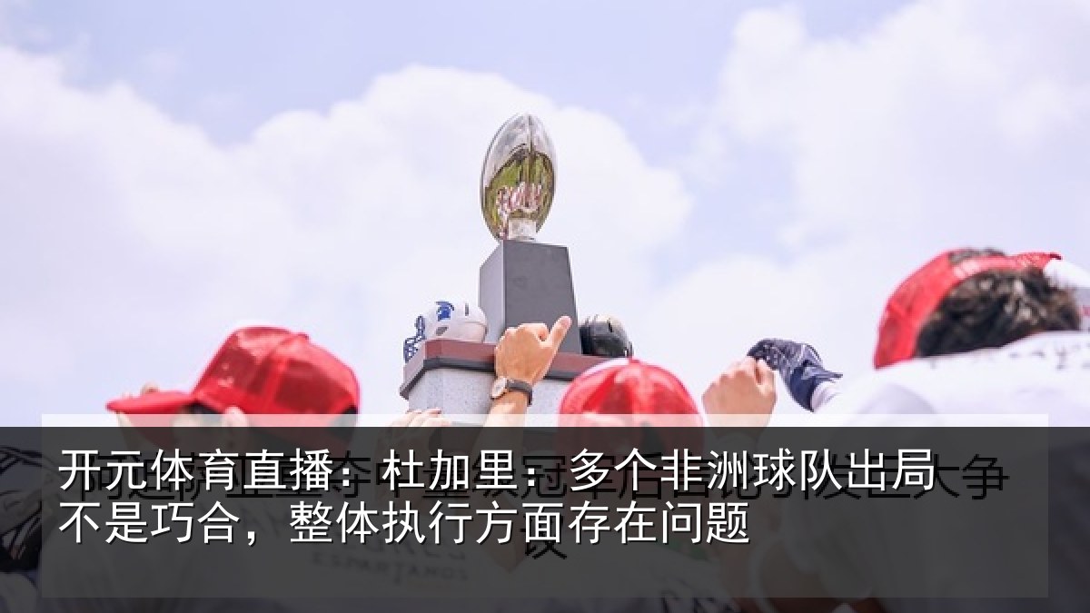 开元体育直播：杜加里：多个非洲球队出局不是巧合，整体执行方面存在问题