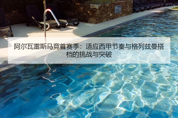 阿尔瓦雷斯马竞首赛季：适应西甲节奏与格列兹曼搭档的挑战与突破