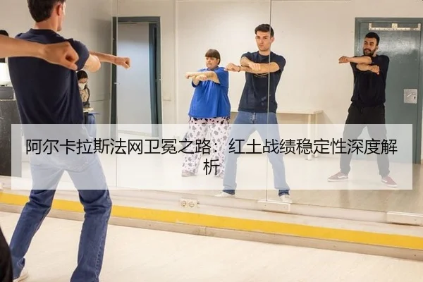 阿尔卡拉斯法网卫冕之路：红土战绩稳定性深度解析