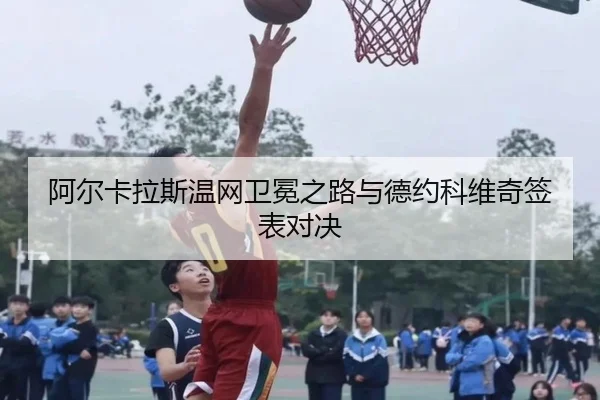 阿尔卡拉斯温网卫冕之路与德约科维奇签表对决